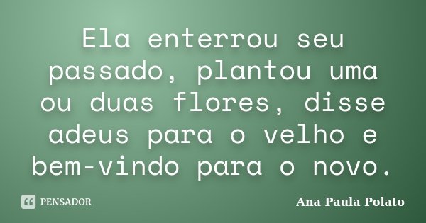 Ela enterrou seu passado, plantou uma ou duas flores, disse adeus para o velho e bem-vindo para o novo.... Frase de Ana Paula Polato.