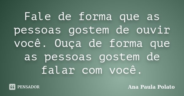 Fale de forma que as pessoas gostem de ouvir você. Ouça de forma que as pessoas gostem de falar com você.... Frase de Ana Paula Polato.