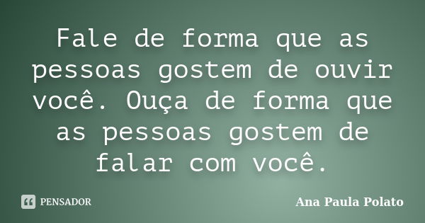 Fale de forma que as pessoas gostem de ouvir você. Ouça de forma que as pessoas gostem de falar com você.... Frase de Ana Paula Polato.