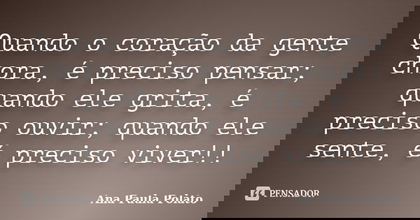 Quando o coração da gente chora, é preciso pensar; quando ele grita, é preciso ouvir; quando ele sente, é preciso viver!!... Frase de Ana Paula Polato.