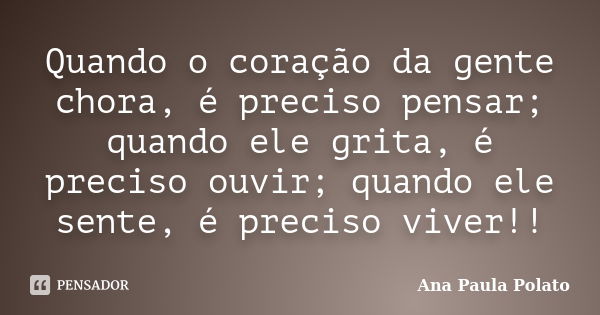 Quando o coração da gente chora, é preciso pensar; quando ele grita, é preciso ouvir; quando ele sente, é preciso viver!!... Frase de Ana Paula Polato.