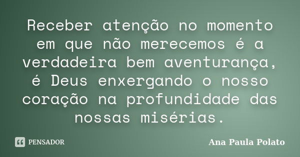 Receber atenção no momento em que não merecemos é a verdadeira bem aventurança, é Deus enxergando o nosso coração na profundidade das nossas misérias.... Frase de Ana Paula Polato.