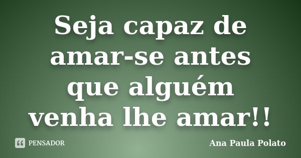 Seja capaz de amar-se antes que alguém venha lhe amar!!... Frase de Ana Paula Polato.