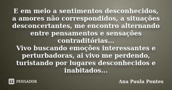 E em meio a sentimentos desconhecidos, a amores não correspondidos, a situações desconcertantes, me encontro alternando entre pensamentos e sensações contraditó... Frase de Ana Paula Pontes.