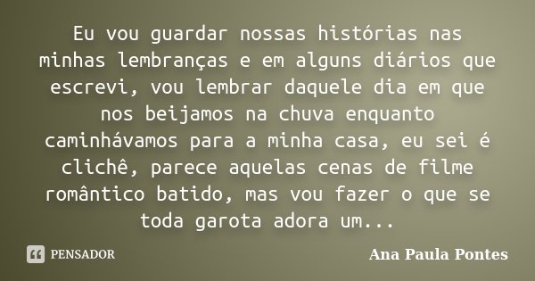 Eu vou guardar nossas histórias nas minhas lembranças e em alguns diários que escrevi, vou lembrar daquele dia em que nos beijamos na chuva enquanto caminhávamo... Frase de Ana Paula Pontes.