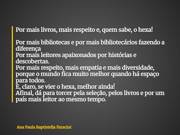 Por mais livros, mais respeito e, quem sabe, o hexa! Por mais bibliotecas e por mais bibliotecários fazendo a diferença Por mais leitores apaixonados por histór... Frase de Ana Paula Baptistella Faracini.