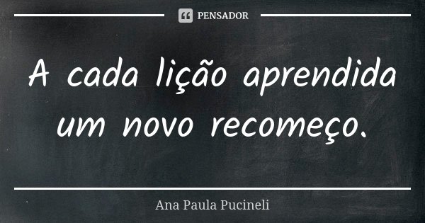 A cada lição aprendida um novo recomeço.... Frase de Ana Paula Pucineli.