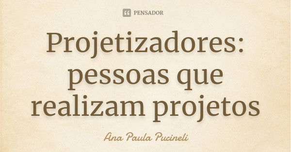 Projetizadores: pessoas que realizam projetos... Frase de Ana Paula Pucineli.