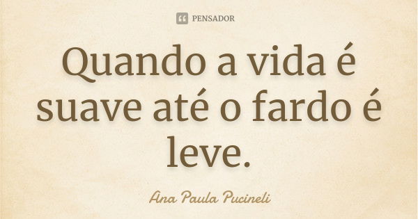 Quando a vida é suave até o fardo é leve.... Frase de Ana Paula Pucineli.