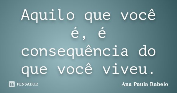 Aquilo que você é, é consequência do que você viveu.... Frase de Ana Paula Rabelo.