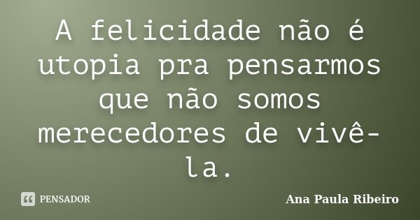 A felicidade não é utopia pra pensarmos que não somos merecedores de vivê-la.... Frase de Ana Paula Ribeiro.