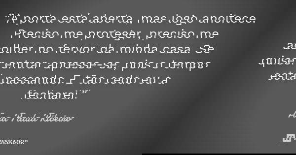 ”A porta está aberta, mas logo anoitece. Preciso me proteger, preciso me acolher no fervor da minha casa. Se quiser entrar apresse-se, pois o tempo está passand... Frase de Ana Paula Ribeiro.