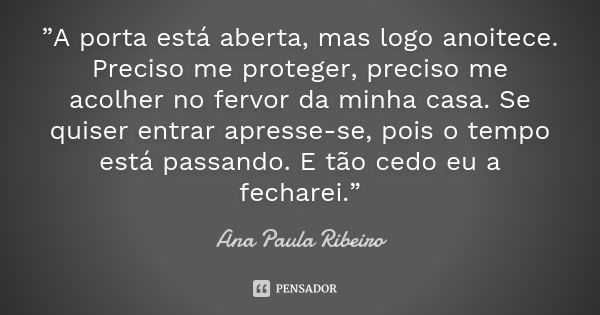 ”A porta está aberta, mas logo anoitece. Preciso me proteger, preciso me acolher no fervor da minha casa. Se quiser entrar apresse-se, pois o tempo está passand... Frase de Ana Paula Ribeiro.