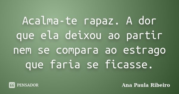 Acalma-te rapaz. A dor que ela deixou ao partir nem se compara ao estrago que faria se ficasse.... Frase de Ana Paula Ribeiro.