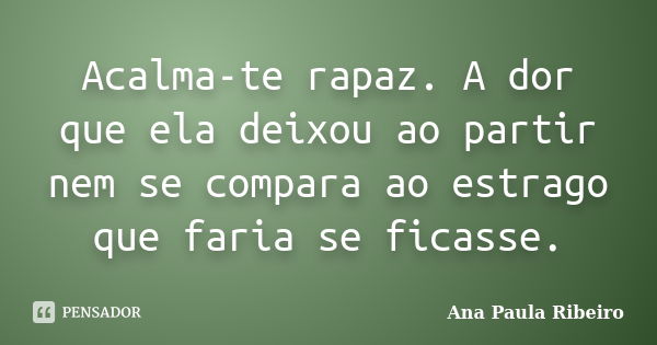 Acalma-te rapaz. A dor que ela deixou ao partir nem se compara ao estrago que faria se ficasse.... Frase de Ana Paula Ribeiro.