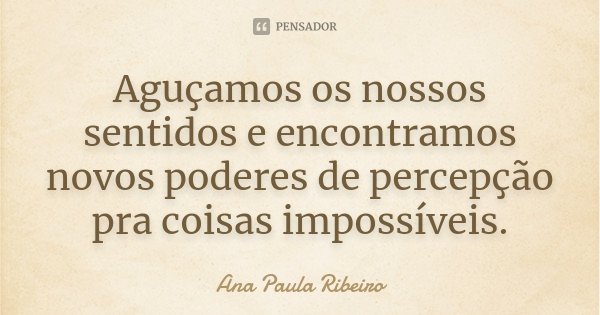 Aguçamos os nossos sentidos e encontramos novos poderes de percepção pra coisas impossíveis.... Frase de Ana Paula Ribeiro.
