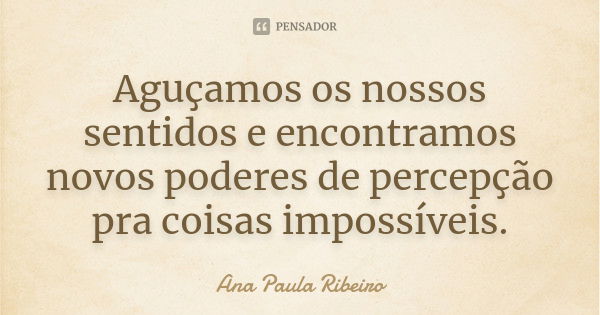 Aguçamos os nossos sentidos e encontramos novos poderes de percepção pra coisas impossíveis.... Frase de Ana Paula Ribeiro.