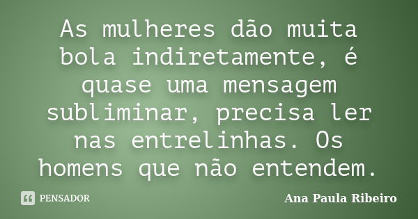 As mulheres dão muita bola indiretamente, é quase uma mensagem subliminar, precisa ler nas entrelinhas. Os homens que não entendem.... Frase de Ana Paula Ribeiro.