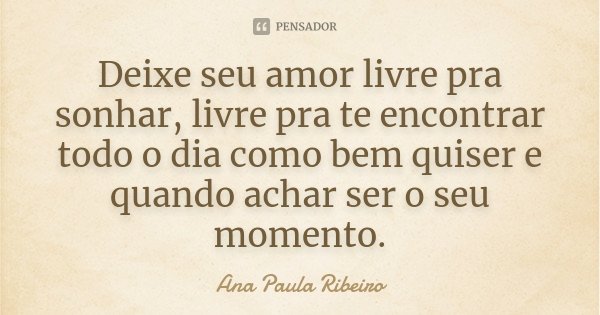 Deixe seu amor livre pra sonhar, livre pra te encontrar todo o dia como bem quiser e quando achar ser o seu momento.... Frase de Ana Paula Ribeiro.