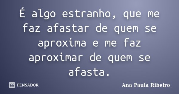 É algo estranho, que me faz afastar de quem se aproxima e me faz aproximar de quem se afasta.... Frase de Ana Paula Ribeiro.