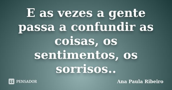 E as vezes a gente passa a confundir as coisas, os sentimentos, os sorrisos..... Frase de Ana Paula Ribeiro.