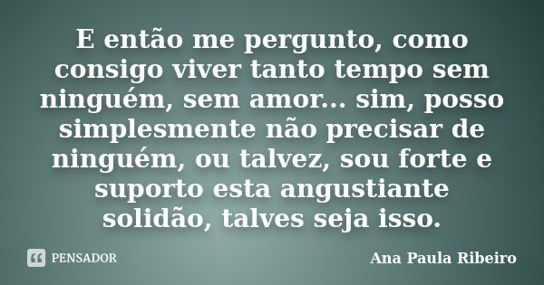 E então me pergunto, como consigo viver tanto tempo sem ninguém, sem amor... sim, posso simplesmente não precisar de ninguém, ou talvez, sou forte e suporto est... Frase de Ana Paula Ribeiro.