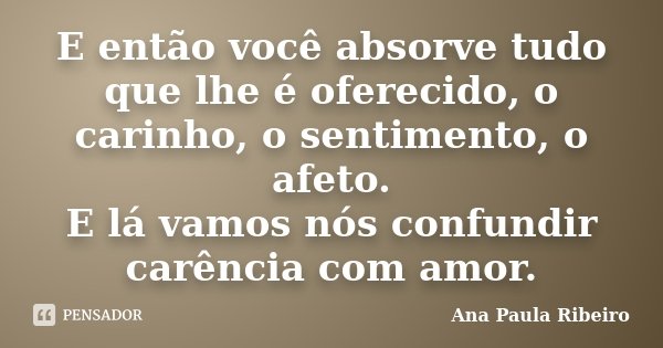 E então você absorve tudo que lhe é oferecido, o carinho, o sentimento, o afeto. E lá vamos nós confundir carência com amor.... Frase de Ana Paula Ribeiro.
