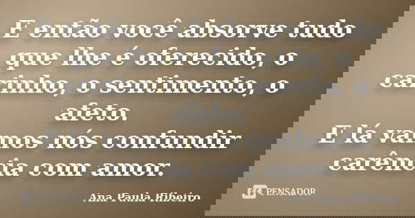 E então você absorve tudo que lhe é oferecido, o carinho, o sentimento, o afeto. E lá vamos nós confundir carência com amor.... Frase de Ana Paula Ribeiro.