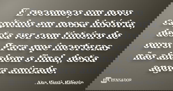 E recomeço um novo capítulo em nossa história, desta vez com tinteiro de ouro. Para que incertezas não abalem o final, desta agora amizade.... Frase de Ana Paula Ribeiro.