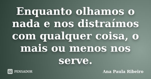 Enquanto olhamos o nada e nos distraímos com qualquer coisa, o mais ou menos nos serve.... Frase de Ana Paula Ribeiro.