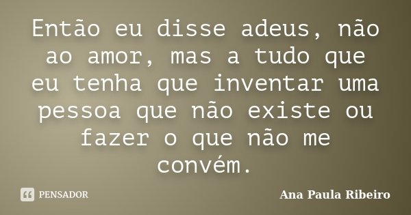 Então eu disse adeus, não ao amor, mas a tudo que eu tenha que inventar uma pessoa que não existe ou fazer o que não me convém.... Frase de Ana Paula Ribeiro.