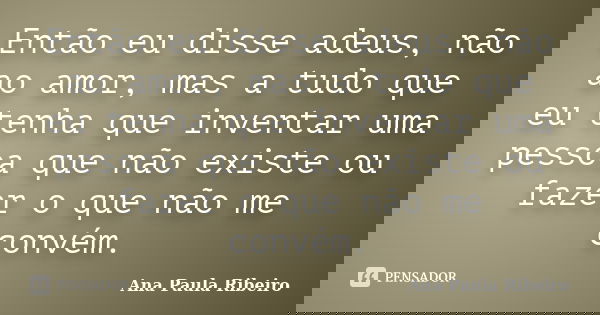 Então eu disse adeus, não ao amor, mas a tudo que eu tenha que inventar uma pessoa que não existe ou fazer o que não me convém.... Frase de Ana Paula Ribeiro.