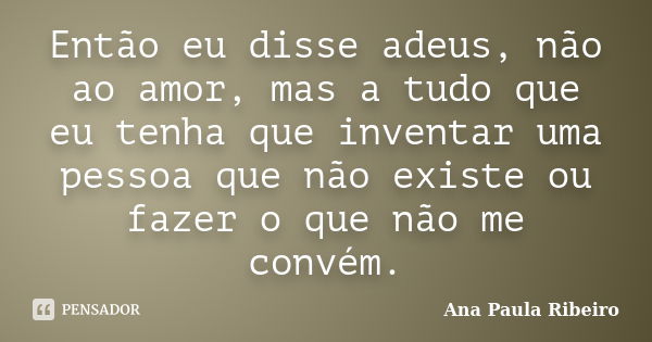 Então eu disse adeus, não ao amor, mas a tudo que eu tenha que inventar uma pessoa que não existe ou fazer o que não me convém.... Frase de Ana Paula Ribeiro.