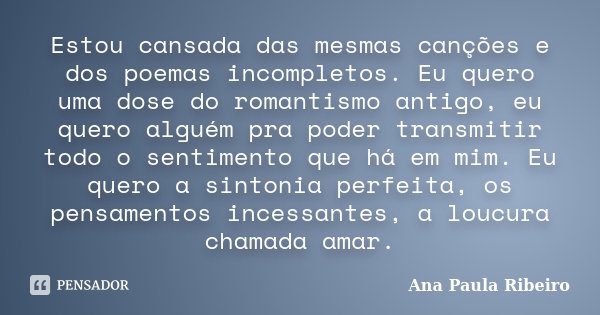 Estou cansada das mesmas canções e dos poemas incompletos. Eu quero uma dose do romantismo antigo, eu quero alguém pra poder transmitir todo o sentimento que há... Frase de Ana Paula Ribeiro.