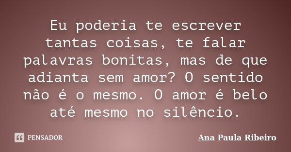 Eu poderia te escrever tantas coisas, te falar palavras bonitas, mas de que adianta sem amor? O sentido não é o mesmo. O amor é belo até mesmo no silêncio.... Frase de Ana Paula Ribeiro.