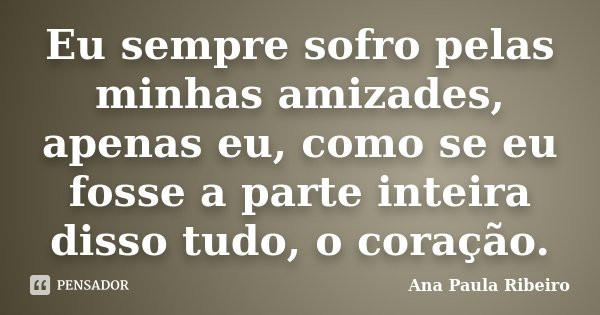 Eu sempre sofro pelas minhas amizades, apenas eu, como se eu fosse a parte inteira disso tudo, o coração.... Frase de Ana Paula Ribeiro.