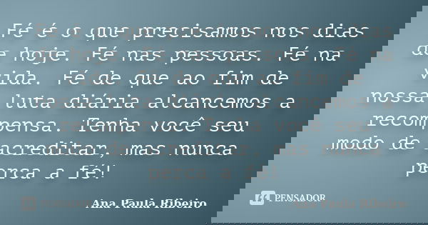 Fé é o que precisamos nos dias de hoje. Fé nas pessoas. Fé na vida. Fé de que ao fim de nossa luta diária alcancemos a recompensa. Tenha você seu modo de acredi... Frase de Ana Paula Ribeiro.