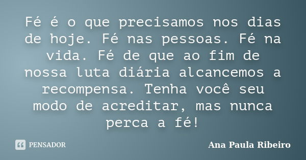 Fé é o que precisamos nos dias de hoje. Fé nas pessoas. Fé na vida. Fé de que ao fim de nossa luta diária alcancemos a recompensa. Tenha você seu modo de acredi... Frase de Ana Paula Ribeiro.