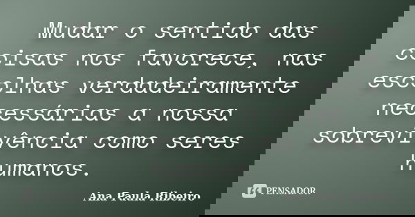 Mudar o sentido das coisas nos favorece, nas escolhas verdadeiramente necessárias a nossa sobrevivência como seres humanos.... Frase de Ana Paula Ribeiro.