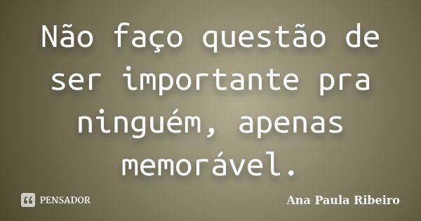 Não faço questão de ser importante pra ninguém, apenas memorável.... Frase de Ana Paula Ribeiro.