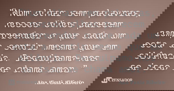“Num olhar sem palavras, nossos olhos parecem compreender o que cada um esta a sentir mesmo que em silêncio. Desculpamo-nos se isso se chama amor.”... Frase de Ana Paula Ribeiro.