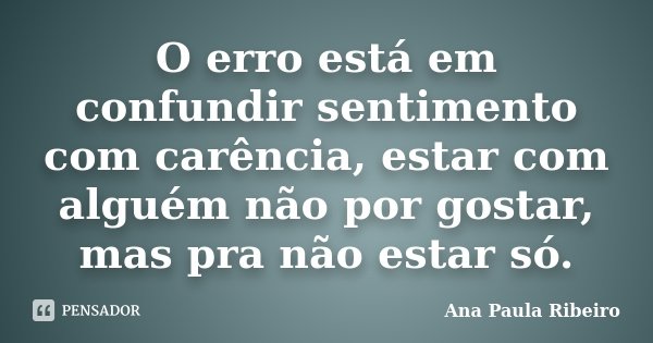 O erro está em confundir sentimento com carência, estar com alguém não por gostar, mas pra não estar só.... Frase de Ana Paula Ribeiro.