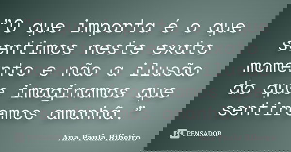 ”O que importa é o que sentimos neste exato momento e não a ilusão do que imaginamos que sentiremos amanhã.”... Frase de Ana Paula Ribeiro.