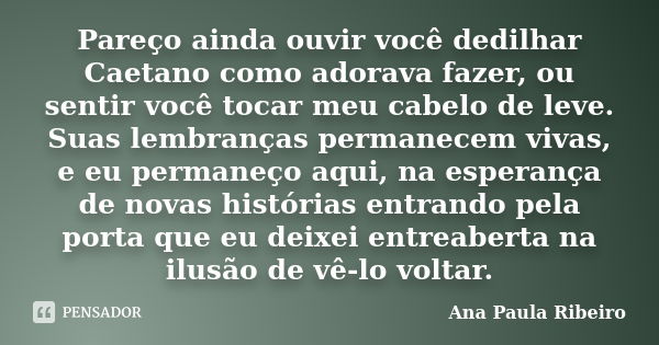 Pareço ainda ouvir você dedilhar Caetano como adorava fazer, ou sentir você tocar meu cabelo de leve. Suas lembranças permanecem vivas, e eu permaneço aqui, na ... Frase de Ana Paula Ribeiro.