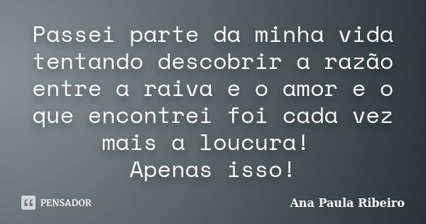 Passei parte da minha vida tentando descobrir a razão entre a raiva e o amor e o que encontrei foi cada vez mais a loucura! Apenas isso!... Frase de Ana Paula Ribeiro.