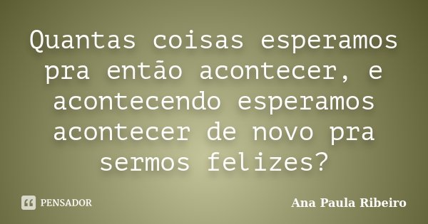 Quantas coisas esperamos pra então acontecer, e acontecendo esperamos acontecer de novo pra sermos felizes?... Frase de Ana Paula Ribeiro.