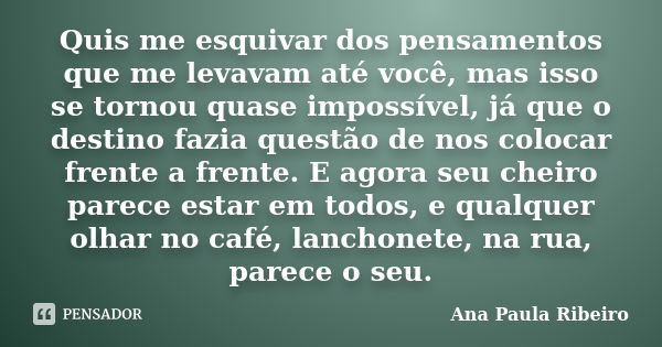 Quis me esquivar dos pensamentos que me levavam até você, mas isso se tornou quase impossível, já que o destino fazia questão de nos colocar frente a frente. E ... Frase de Ana Paula Ribeiro.