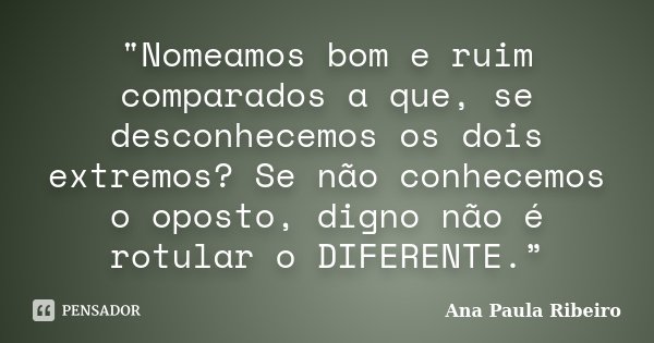 "Nomeamos bom e ruim comparados a que, se desconhecemos os dois extremos? Se não conhecemos o oposto, digno não é rotular o DIFERENTE.”... Frase de Ana Paula Ribeiro.