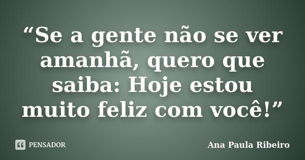 “Se a gente não se ver amanhã, quero que saiba: Hoje estou muito feliz com você!”... Frase de Ana Paula Ribeiro.