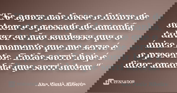“Se agora não fosse o futuro de ontem e o passado de amanhã, talvez eu não soubesse que o único momento que me serve é o presente. Então sorrir hoje é dizer ama... Frase de Ana Paula Ribeiro.